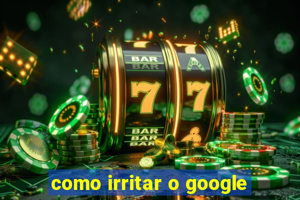 como irritar o google