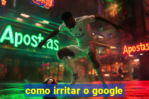 como irritar o google